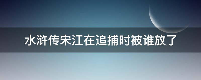 水浒传宋江在追捕时被谁放了（宋江被官兵追捕时躲到了哪里）