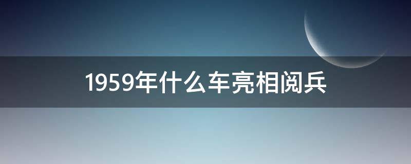 1959年什么车亮相阅兵（1959年阅兵什么车第一次亮相）