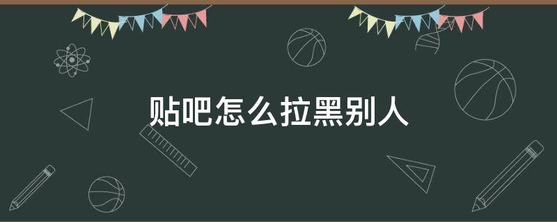 贴吧怎么拉黑别人（贴吧怎么拉黑别人不要回自己的评论）