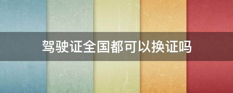 驾驶证全国都可以换证吗 驾驶证全国各地都可以换证吗