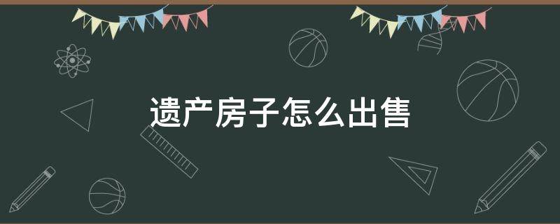 遗产房子怎么出售（遗产房子怎么出售要交税多少）