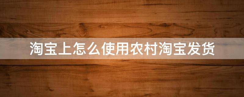 淘宝上怎么使用农村淘宝发货 淘宝怎么发货到农村淘宝