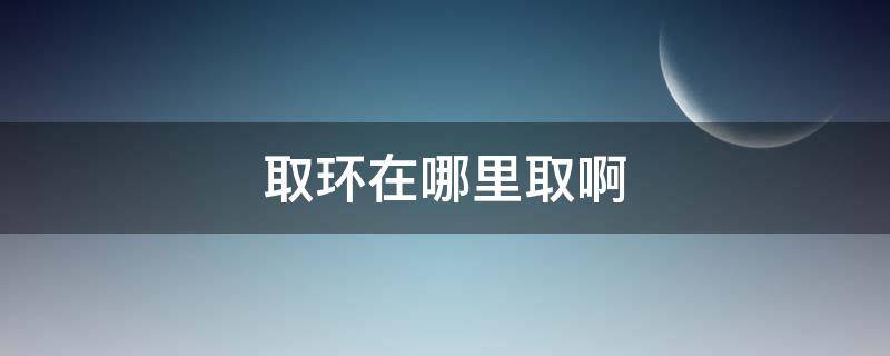 取环在哪里取啊 取环在哪儿取