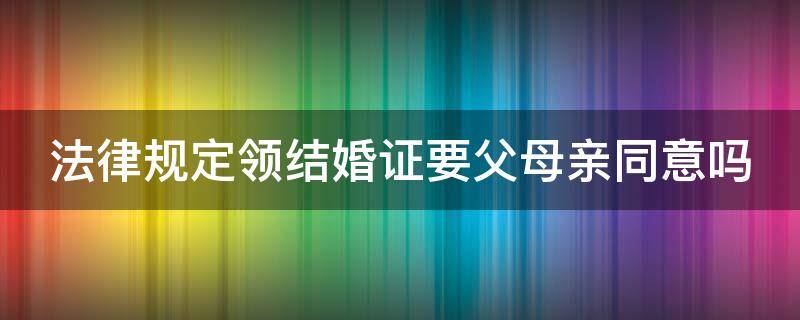 法律规定领结婚证要父母亲同意吗 法律规定领结婚证要父母亲同意吗