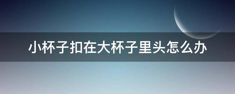 小杯子扣在大杯子里头怎么办 小杯子被大杯子扣一起怎么拿出来