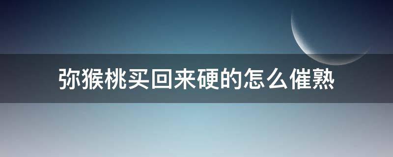 弥猴桃买回来硬的怎么催熟（买回来的弥猴桃不熟很硬,怎样才能快速熟）