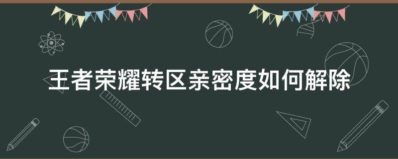 王者荣耀转区亲密度如何解除 王者荣耀亲密关系转区了怎么解除