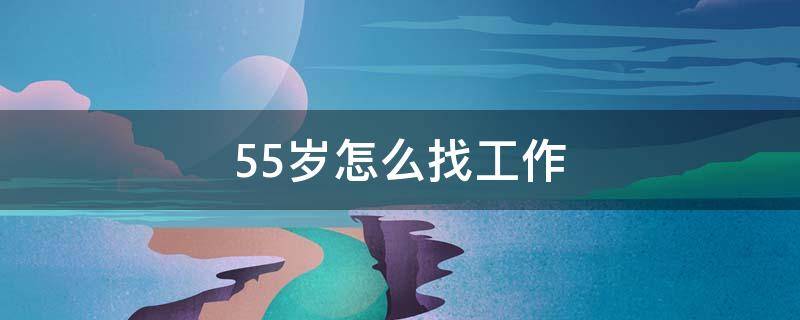 55岁怎么找工作（我今年55岁想找工作）