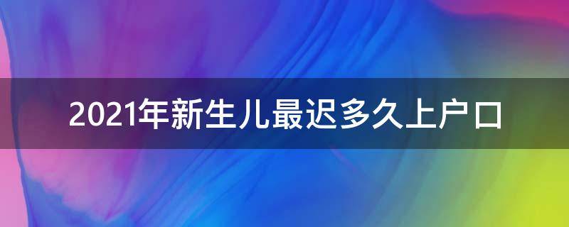 2021年新生儿最迟多久上户口（2021年新生儿最迟多久上户口新疆）