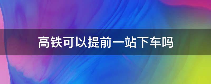 高铁可以提前一站下车吗 乘坐高铁可以提前一站下车吗