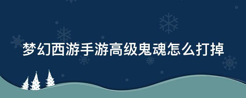 梦幻西游手游高级鬼魂怎么打掉 梦幻手游高级鬼魂有什么用