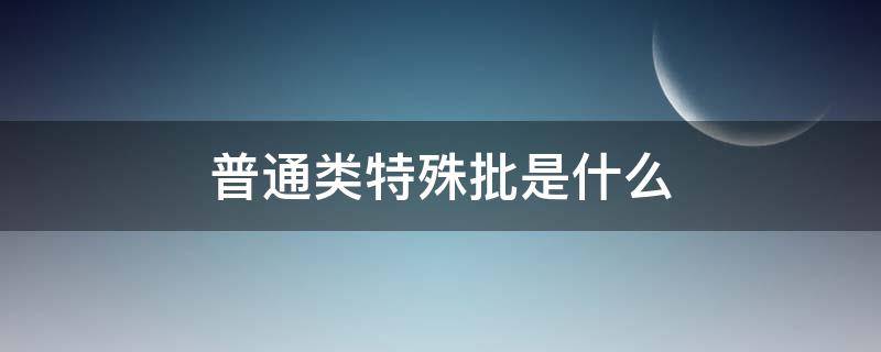 普通类特殊批是什么 普通类特殊批和常规批