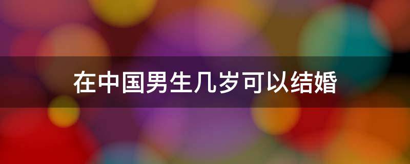 在中国男生几岁可以结婚（中国男的几岁可以结婚）