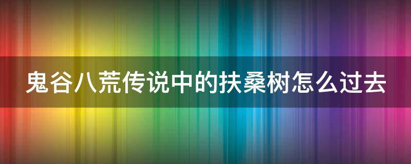 鬼谷八荒传说中的扶桑树怎么过去（鬼谷八荒传说中的扶桑树抢夺）