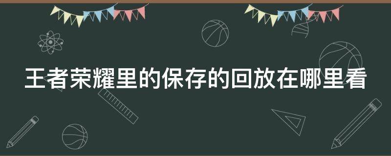 王者荣耀里的保存的回放在哪里看（王者荣耀里的保存的回放在哪里看啊）