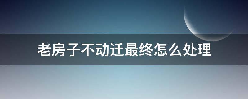 老房子不动迁最终怎么处理（老房子卖不掉又不动迁,怎么办）