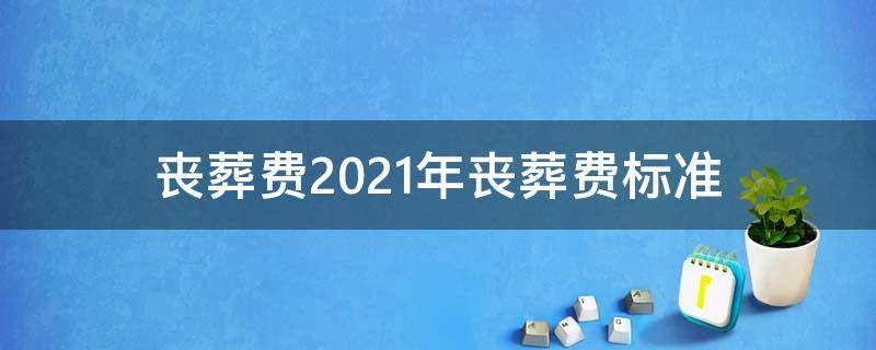 丧葬费2021年丧葬费标准 抚顺丧葬费2021年丧葬费标准