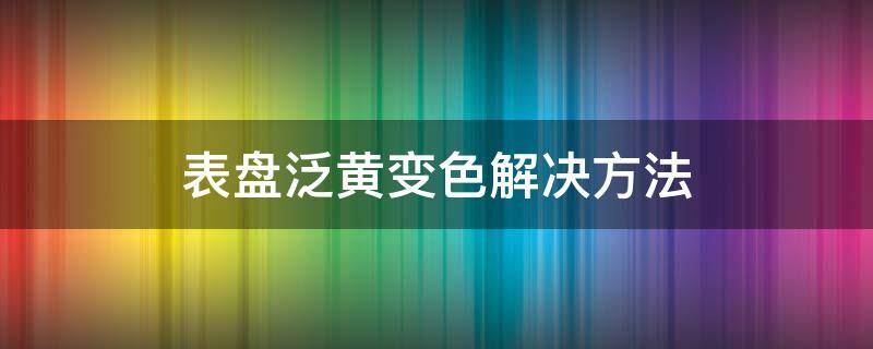 表盘泛黄变色解决方法 手表表盘有点泛黄怎么办