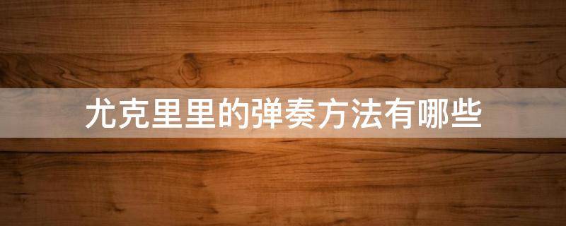 尤克里里的弹奏方法有哪些（尤克里里的弹奏姿势）