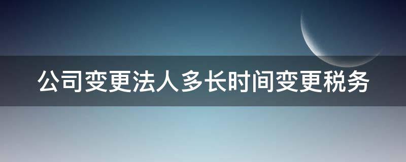 公司变更法人多长时间变更税务 公司变更法人后多久可以再次变更