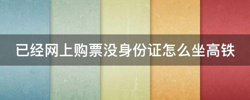 已经网上购票没身份证怎么坐高铁（已在网上买高铁票坐高铁没身份证怎么坐）