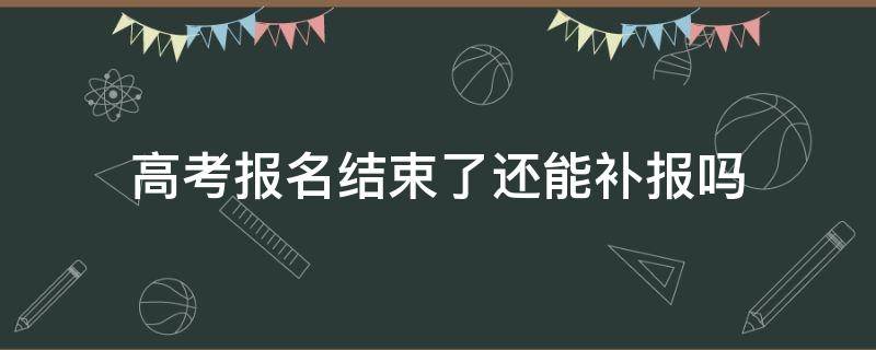 高考报名结束了还能补报吗（高考报名时间过了还可以补报吗）