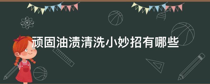 顽固油渍清洗小妙招有哪些（厨房顽固油渍清洗小妙招）