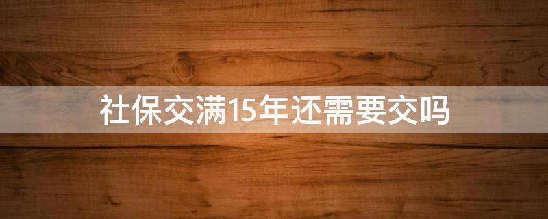 社保交满15年还需要交吗（社保满15年后还需要交吗）