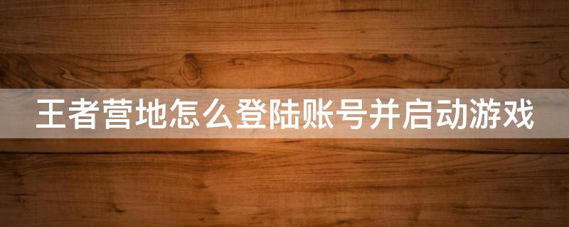 王者营地怎么登陆账号并启动游戏（王者营地怎么登陆账号并启动游戏功能）