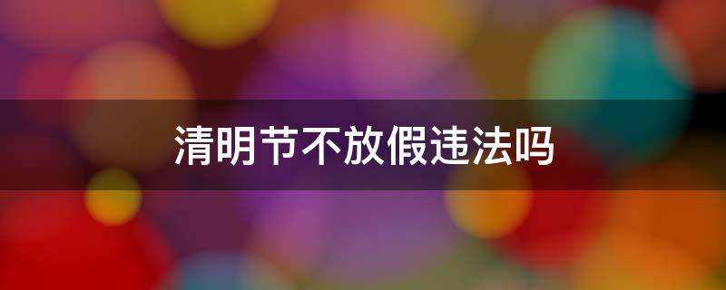 清明节不放假违法吗 清明节不放假违法吗怎么举报