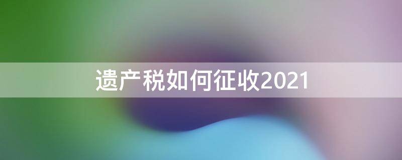 遗产税如何征收2021 遗产税如何征收2019