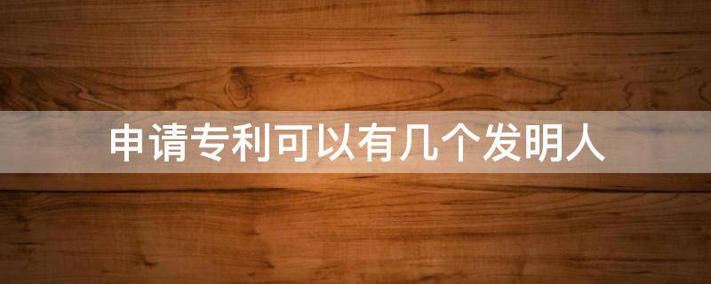 申请专利可以有几个发明人 申请专利发明人可以写几个