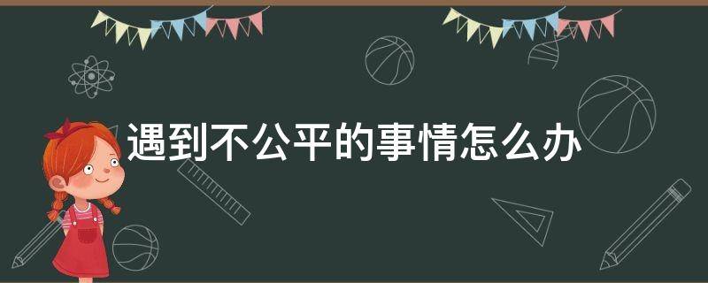 遇到不公平的事情怎么办（在工作上遇到不公平的事情怎么办）