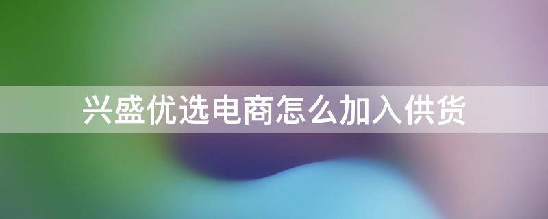 兴盛优选电商怎么加入供货 加盟兴盛优选电商流程