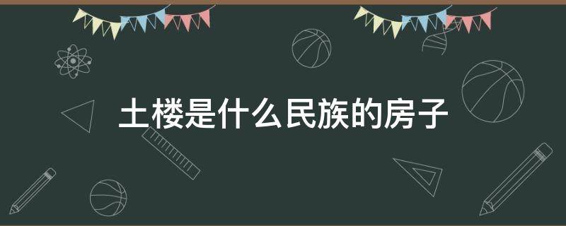 土楼是什么民族的房子（土楼是哪个民族的房子）