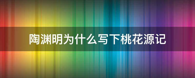 陶渊明为什么写下桃花源记 陶渊明为什么会写《桃花源记》的世外桃源