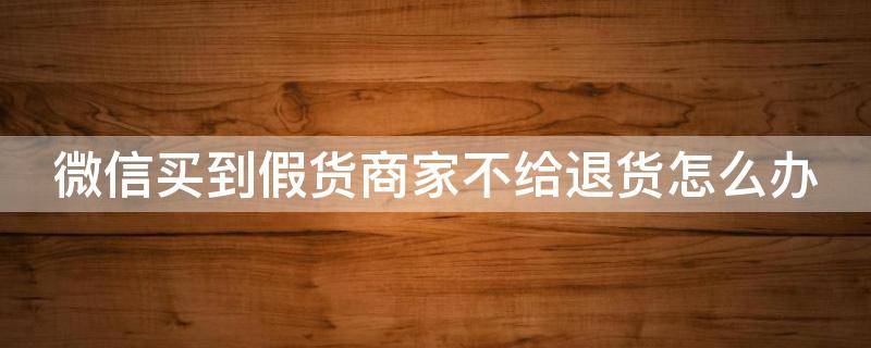 微信买到假货商家不给退货怎么办（微信买上假货不给退货怎么办）