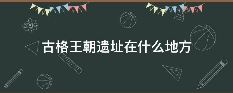 古格王朝遗址在什么地方 古格王朝遗址在哪个地方