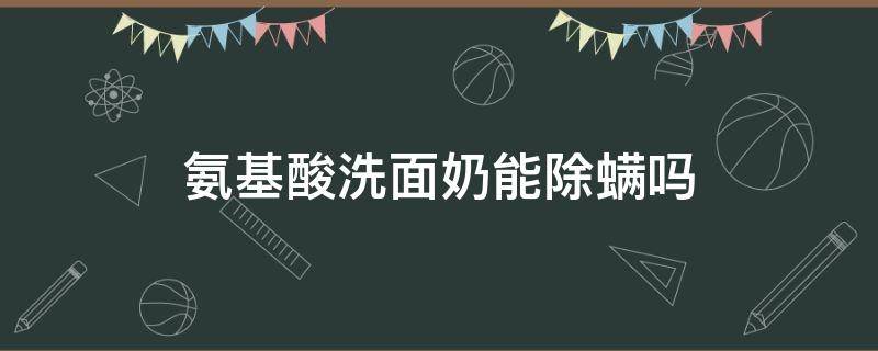 氨基酸洗面奶能除螨吗（氨基酸除螨洗面奶有用吗）