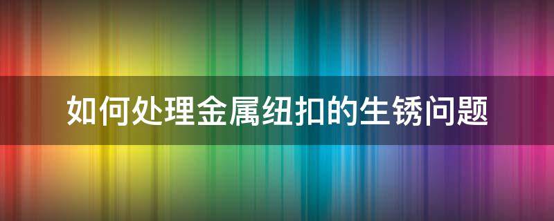 如何处理金属纽扣的生锈问题 扣件生锈了怎么处理