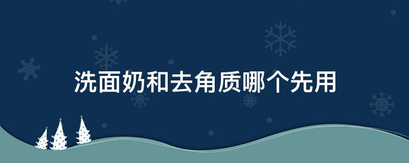 洗面奶和去角质哪个先用（洗面奶和去角质哪个先用更好）