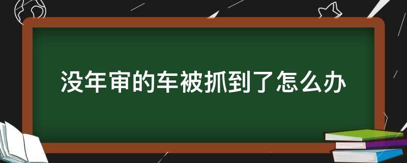 没年审的车被抓到了怎么办（车没年检被交警抓走了,怎么办）