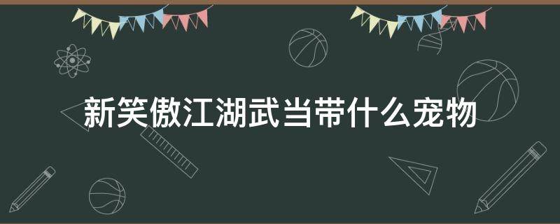 新笑傲江湖武当带什么宠物（新笑傲江湖手游武当宠物选择）