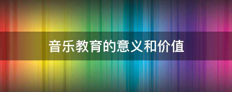 音乐教育的意义和价值（音乐教育的意义和价值在哪里）