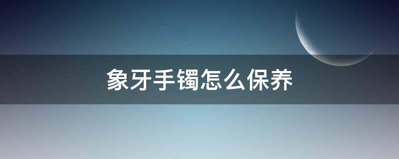 象牙手镯怎么保养（如何保养象牙镯子）