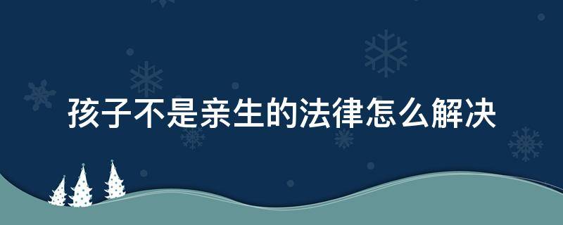 孩子不是亲生的法律怎么解决（婚后发现孩子不是亲生法律）