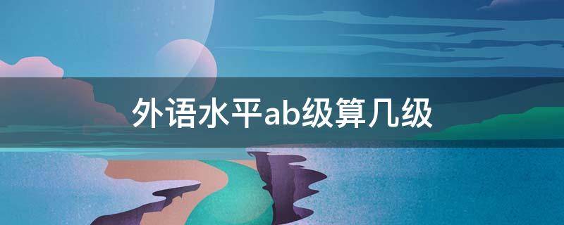 外语水平ab级算几级（英语ab级相当于什么水平）