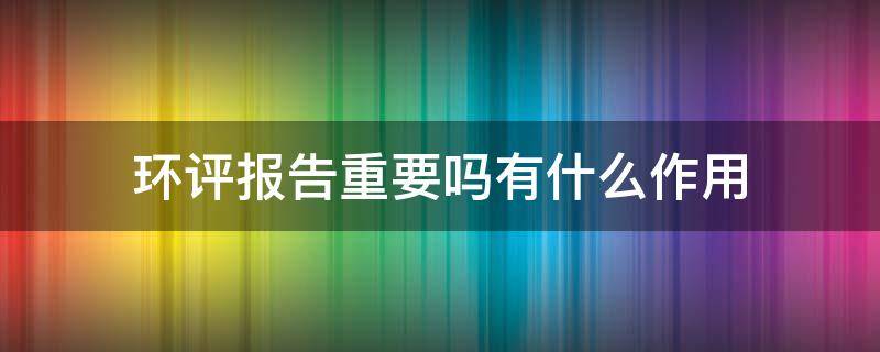 环评报告重要吗有什么作用 环评报告的重要性