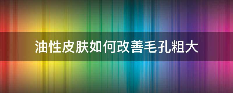 油性皮肤如何改善毛孔粗大（油性皮肤怎么改善毛孔粗大）