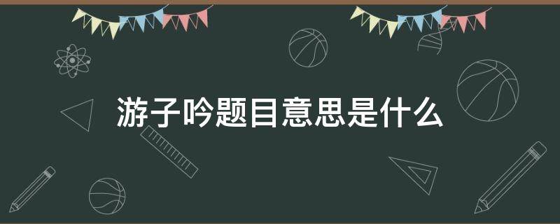 游子吟题目意思是什么 游子吟这个题目是什么意思